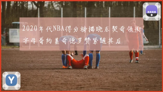 2020年代NBA得分榜揭晓东契奇领衔字母哥约基奇德罗赞紧随其后