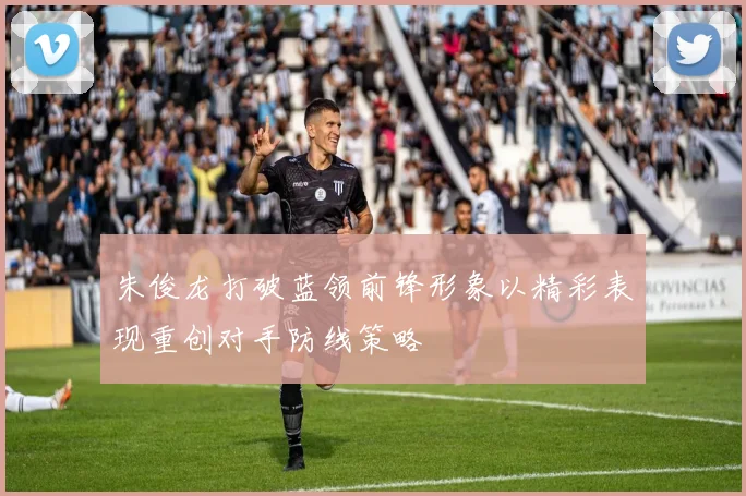 朱俊龙打破蓝领前锋形象以精彩表现重创对手防线策略