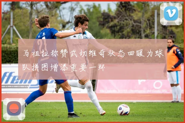 马祖拉称赞武切维奇状态回暖为球队拼图增添重要一环