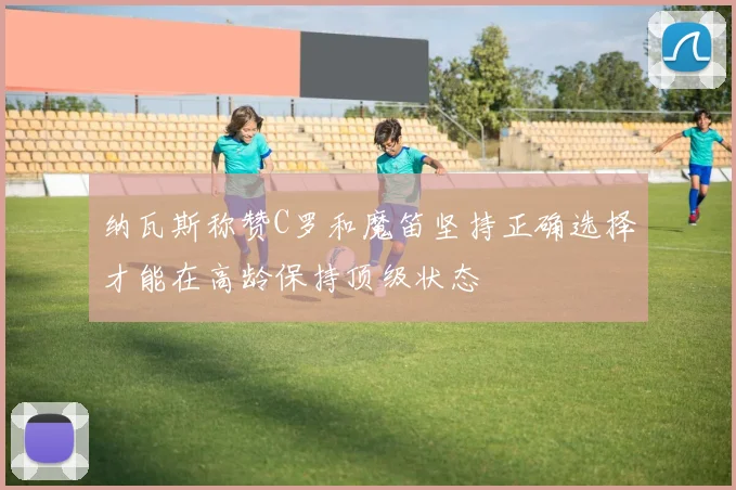 纳瓦斯称赞C罗和魔笛坚持正确选择才能在高龄保持顶级状态