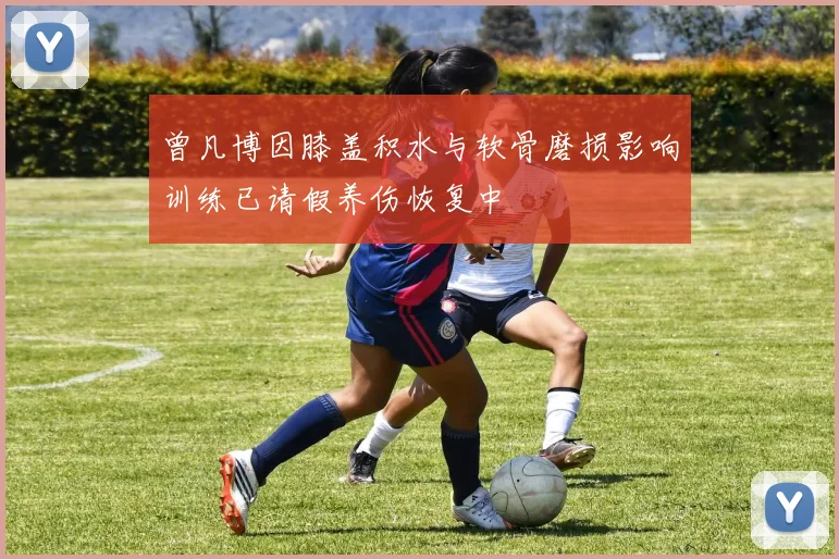 曾凡博因膝盖积水与软骨磨损影响训练已请假养伤恢复中