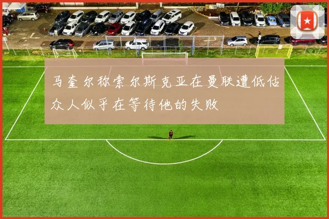 马奎尔称索尔斯克亚在曼联遭低估众人似乎在等待他的失败