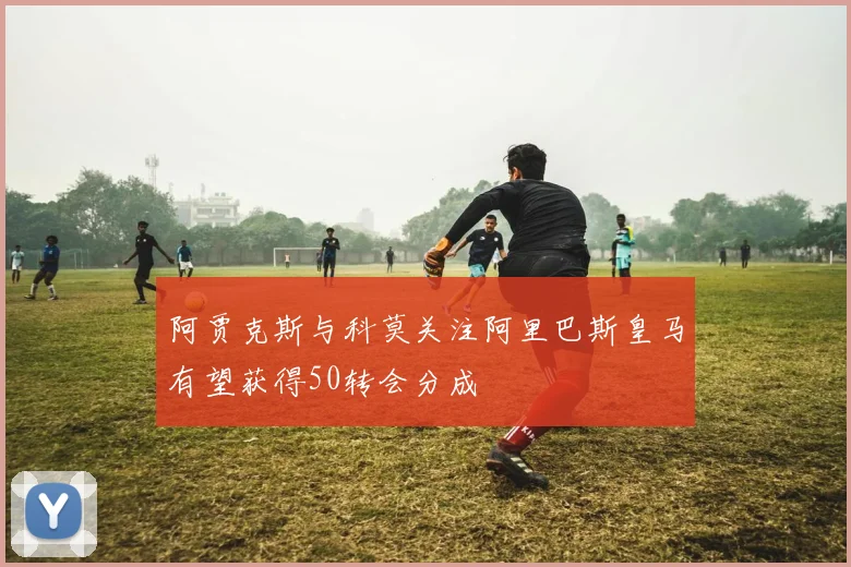 阿贾克斯与科莫关注阿里巴斯皇马有望获得50转会分成