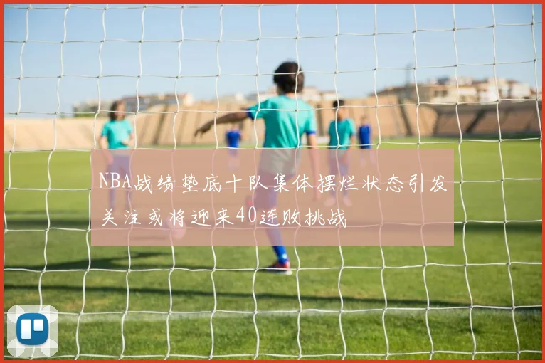 NBA战绩垫底十队集体摆烂状态引发关注或将迎来40连败挑战