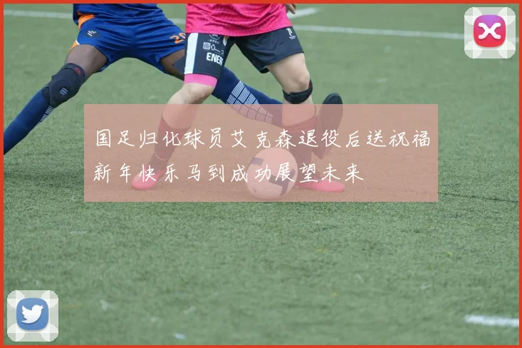 国足归化球员艾克森退役后送祝福新年快乐马到成功展望未来