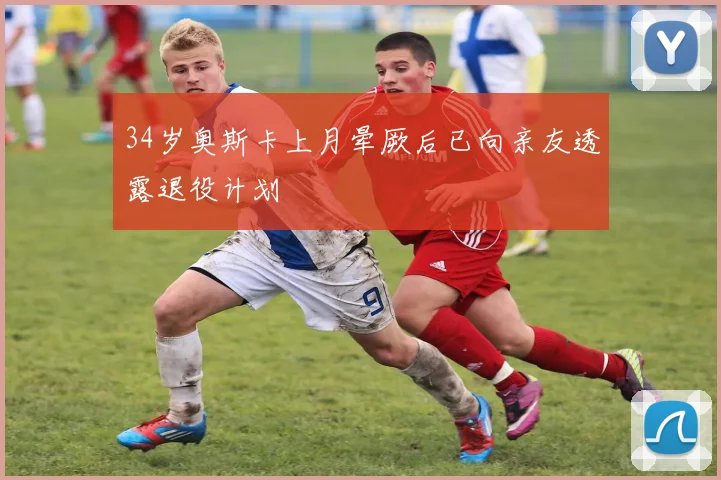 34岁奥斯卡上月晕厥后已向亲友透露退役计划