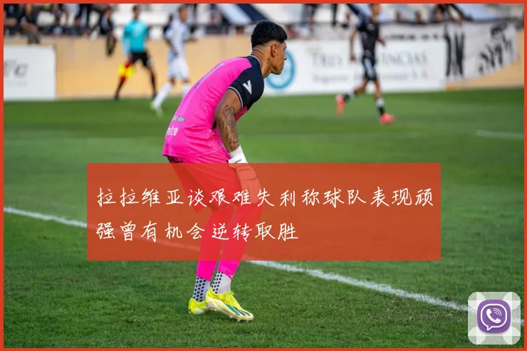 拉拉维亚谈艰难失利称球队表现顽强曾有机会逆转取胜