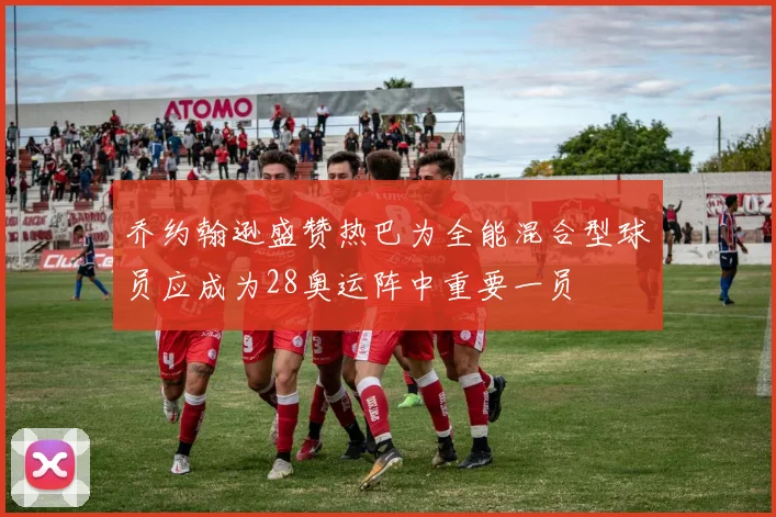 乔约翰逊盛赞热巴为全能混合型球员应成为28奥运阵中重要一员