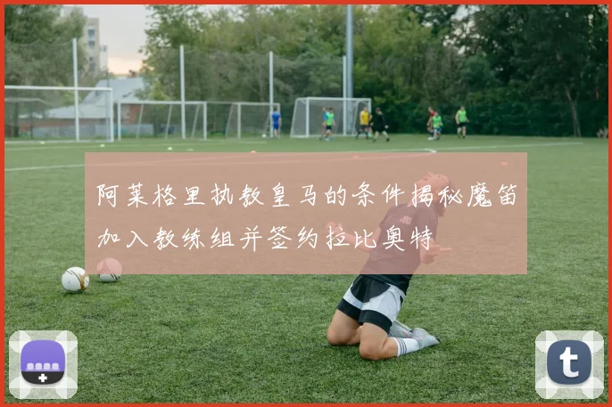 阿莱格里执教皇马的条件揭秘魔笛加入教练组并签约拉比奥特