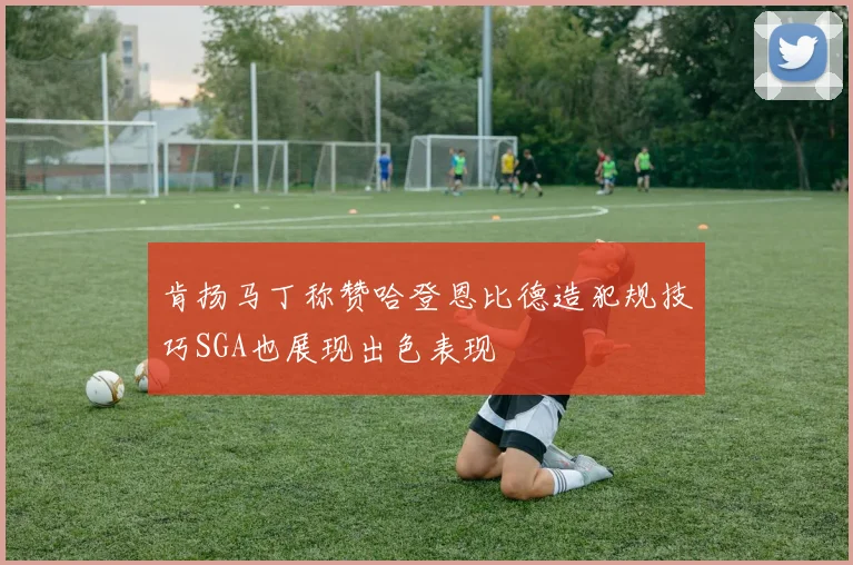 肯扬马丁称赞哈登恩比德造犯规技巧SGA也展现出色表现