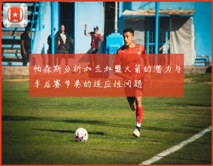 帕森斯分析加兰加盟火箭的潜力与季后赛节奏的适应性问题