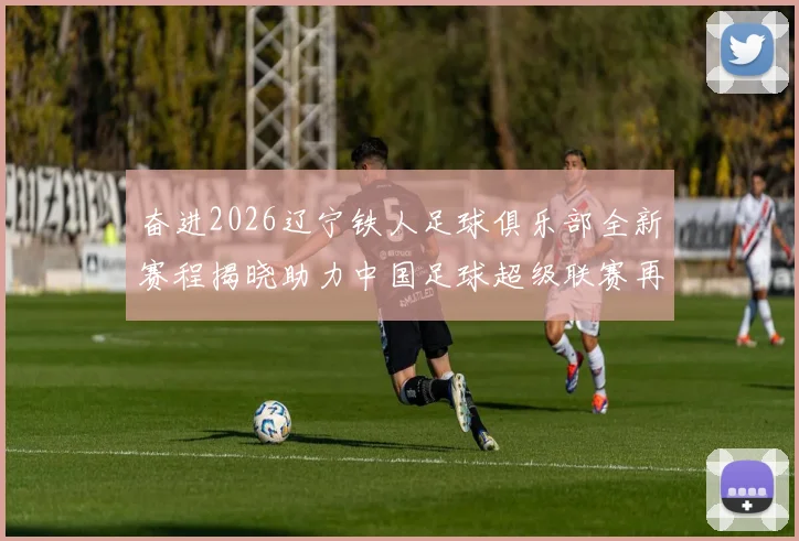 奋进2026辽宁铁人足球俱乐部全新赛程揭晓助力中国足球超级联赛再创辉煌