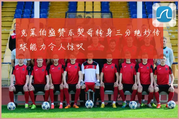 克莱伯盛赞东契奇转身三分绝妙传球能力令人惊叹