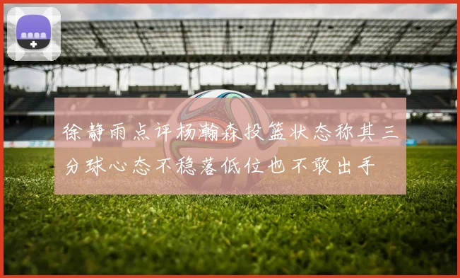 徐静雨点评杨瀚森投篮状态称其三分球心态不稳落低位也不敢出手