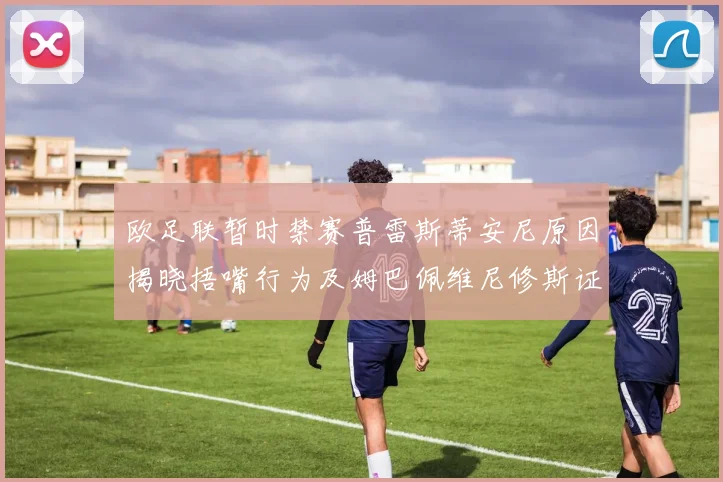 欧足联暂时禁赛普雷斯蒂安尼原因揭晓捂嘴行为及姆巴佩维尼修斯证词分析