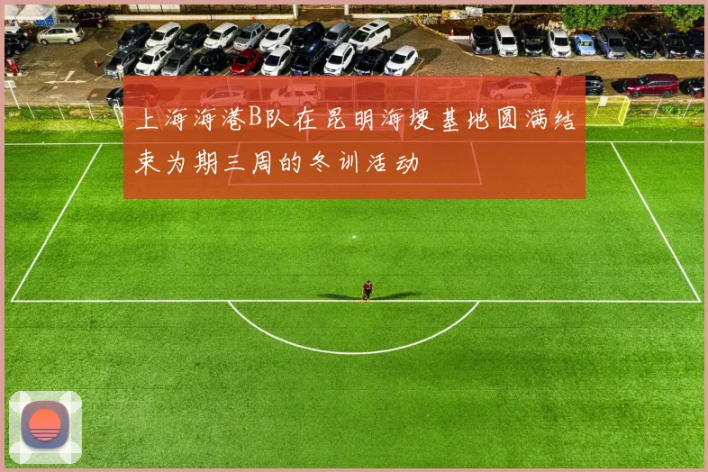 上海海港B队在昆明海埂基地圆满结束为期三周的冬训活动