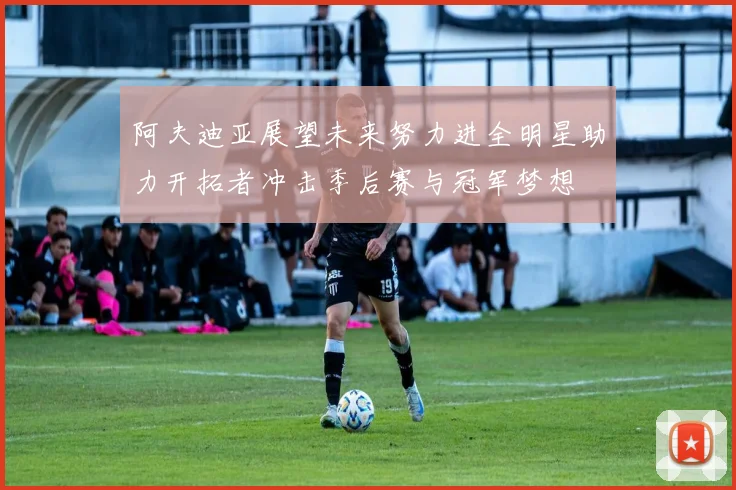 阿夫迪亚展望未来努力进全明星助力开拓者冲击季后赛与冠军梦想