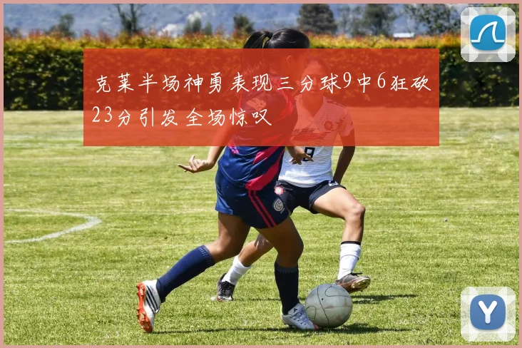 克莱半场神勇表现三分球9中6狂砍23分引发全场惊叹