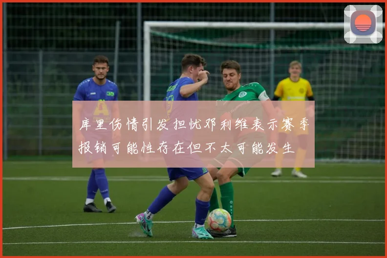 库里伤情引发担忧邓利维表示赛季报销可能性存在但不太可能发生