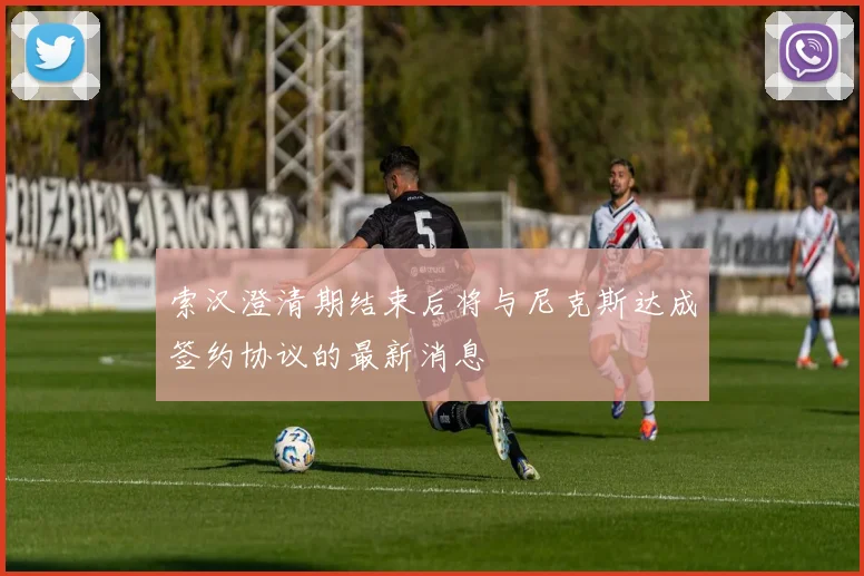 索汉澄清期结束后将与尼克斯达成签约协议的最新消息