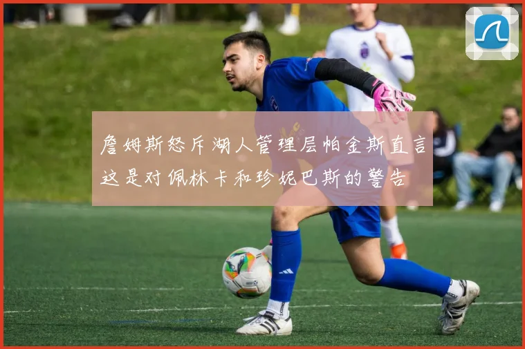 詹姆斯怒斥湖人管理层帕金斯直言这是对佩林卡和珍妮巴斯的警告