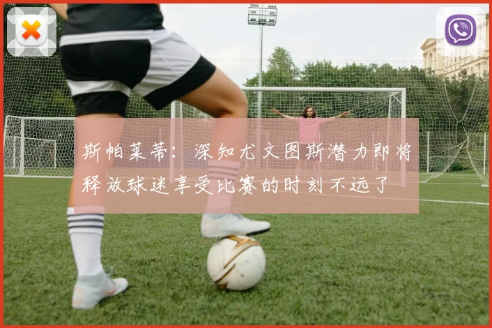 斯帕莱蒂：深知尤文图斯潜力即将释放球迷享受比赛的时刻不远了