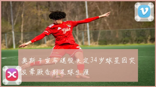 奥斯卡宣布退役决定34岁球星因突发晕厥告别足球生涯