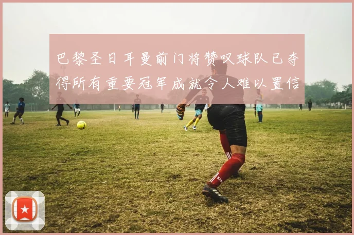 巴黎圣日耳曼前门将赞叹球队已夺得所有重要冠军成就令人难以置信