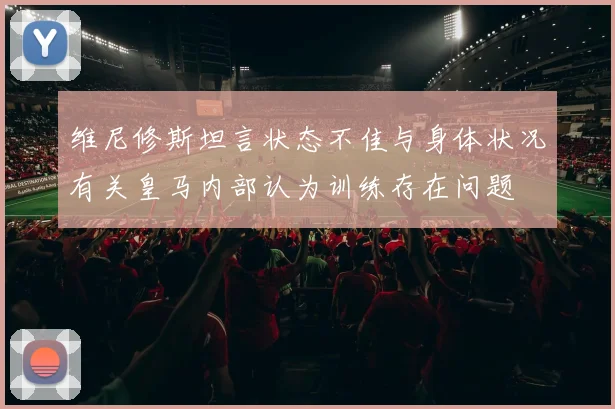 维尼修斯坦言状态不佳与身体状况有关皇马内部认为训练存在问题
