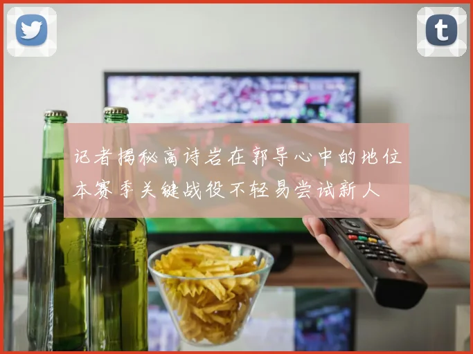记者揭秘高诗岩在郭导心中的地位本赛季关键战役不轻易尝试新人