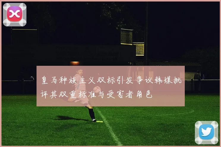 皇马种族主义双标引发争议韩媒批评其双重标准与受害者角色